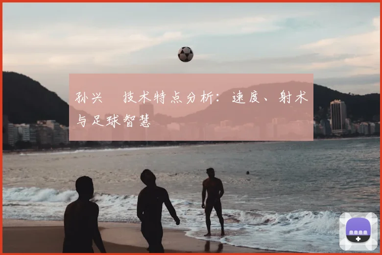 孙兴慜技术特点分析：速度、射术与足球智慧