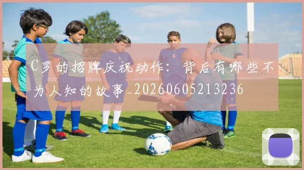 C罗的招牌庆祝动作:背后有哪些不为人知的故事_20260605213236
