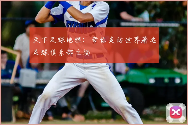天下足球地理：带你走访世界著名足球俱乐部主场