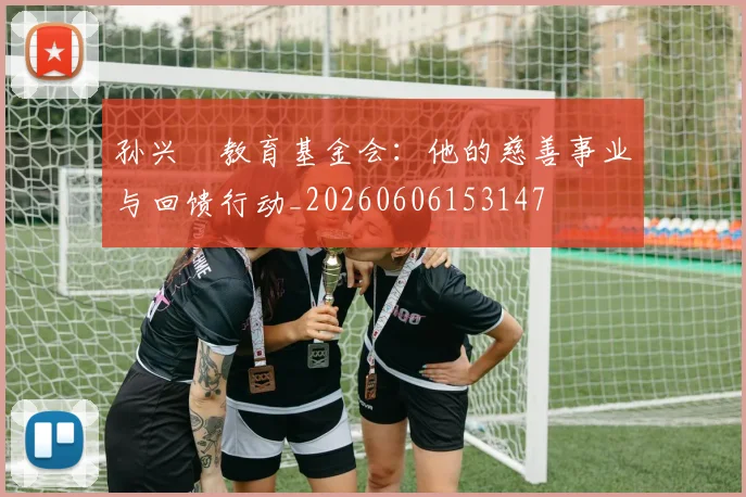 孙兴慜教育基金会:他的慈善事业与回馈行动_20260606153147