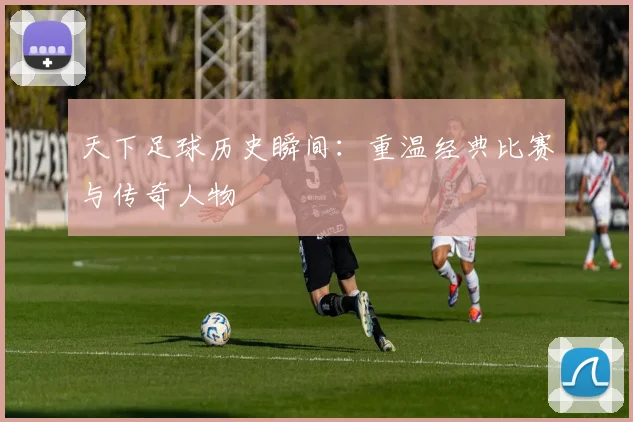 天下足球历史瞬间:重温经典比赛与传奇人物