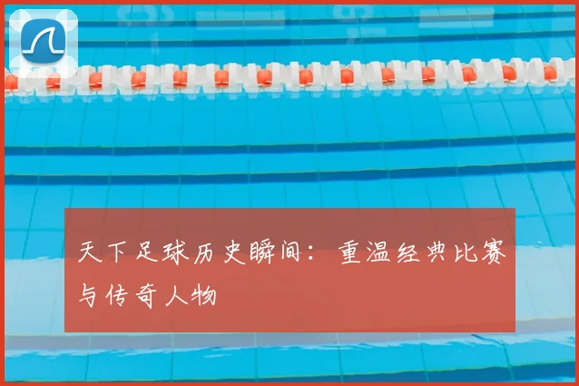 天下足球历史瞬间：重温经典比赛与传奇人物