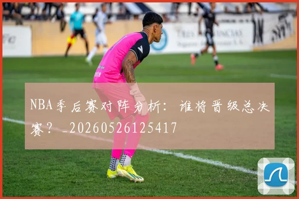 NBA季后赛对阵分析：谁将晋级总决赛？_20260526125417