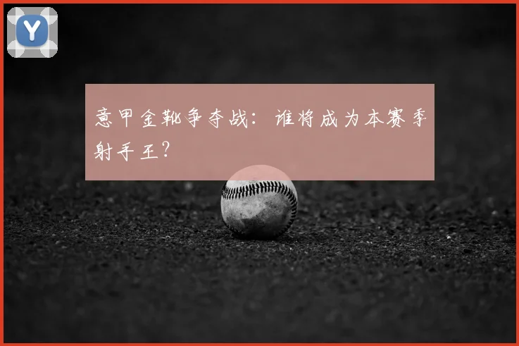 意甲金靴争夺战:谁将成为本赛季射手王?