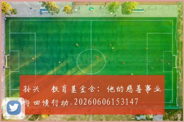 孙兴慜教育基金会:他的慈善事业与回馈行动_20260606153147