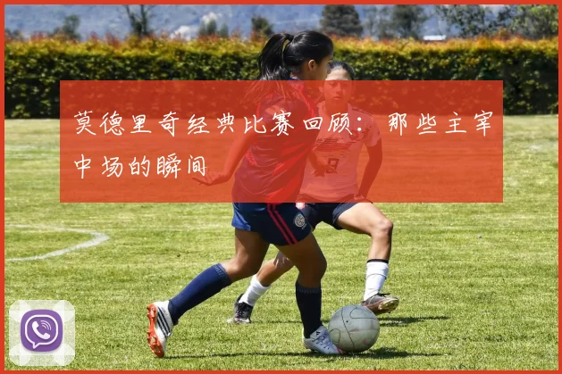 莫德里奇经典比赛回顾：那些主宰中场的瞬间